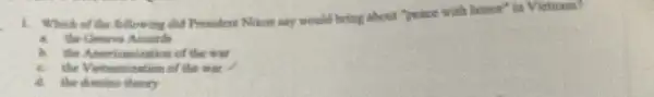 1. Which of the fillowing did President Niton say would bring about "peace with homese" in Vietnam?
the Geneva Ansunds
is the Americanization of the was
the Vietnamization of the war
a the domino themty