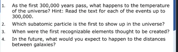 1. As the first 300 ,000 years pass, what happens to the temperature
of the universe? Hint.: Read the text for each of the events up to
300,000.
2. Which subatomic particle is the first to show up in the universe?
3. When were the first recognizable elements thought to be created?
4. In the future, what would you expect to happen to the distances
between galaxies?