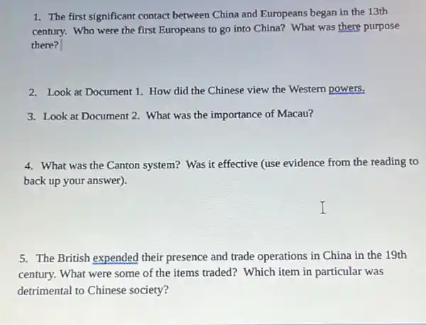 1. The first significant contact between China and Europeans began in the 13th
century. Who were the first Europeans to go into China? What was there purpose
there?
2. Look at Document 1. How did the Chinese view the Western powers.
3. Look at Document 2. What was the importance of Macau?
4. What was the Canton system? Was it effective (use evidence from the reading to
back up your answer).
5. The British expended their presence and trade operations in China in the 19th
century. What were some of the items traded?Which item in particular was
detrimental to Chinese society?