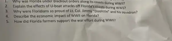 1. Why was Florida under blackout orders along its coasts during WWI?
2.Explain the effects of U-boat attacks off Florida's coasts during WWII?
3. Why were Floridians so proud of Lt Col. limmy "Doolittle" and his squadron?
4. Describe the economic impact of WWII on Florida?
5.How did Florida farmers support the war effort during WWII?