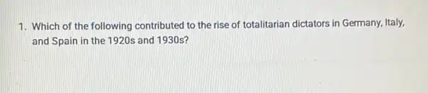 1. Which of the following contributed to the rise of totalitarian dictators in Germany, Italy,
and Spain in the 1920s and 1930s?