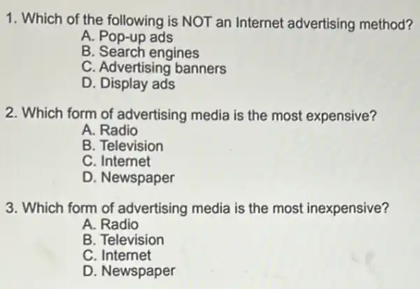 1. Which of the following is NOT an Internet advertising method?
A. Pop-up ads
B. Search engines
C. Advertising banners
D. Display ads
2. Which form of advertising media is the most expensive?
A. Radio
B. Television
C. Internet
D. Newspaper
3. Which form of advertising media is the most inexpensive?
A. Radio
B. Television
C. Internet
D. Newspaper