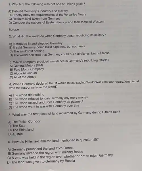 1. Which of the following was not one of Hitler's goals?
A) Rebuild Germany's industry and military
B) Strictly obey the requirements of the Versailles Treaty
C) Reclaim land taken from Germany
D) Conquer the nations of Eastern Europe and then those of Western
Europe
2. What did the world do when Germany began rebuilding its military?
A) It stepped in and stopped Germany
B) It said Germany could build airplanes, but not tanks
C) The world did nothing
D) The world declared that Germany could build airplanes, but not tanks
3. Which company provided assistance in Germany's rebuilding efforts?
A) General Motors (GM)
B) Ford Motor Company
C) Alcoa Aluminum
D) All of the Above
4. When Germany declared that it would cease paying World War One war reparations, what
was the response from the world?
A) The world did nothing
B) The world refused to loan Germany any more money
C) The world seized land from Germany as payment
D) The world went to war with Germany over this
5. What was the first piece of land reclaimed by Germany during Hitler's rule?
A) The Polish Corridor
B) The Saar
C) The Rhineland
D) Austria
6. How did Hitler re-claim the land mentioned in question #5?
A) Germany purchased the land from France
B) Germany invaded the region with military forces
C) A vote was held in the region over whether or not to rejoin Germany
D) The land was given to Germany by Russia