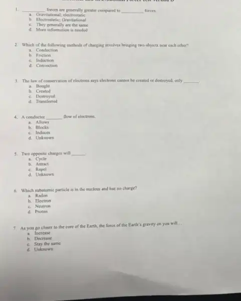 1. __ forces are generally greater compured to __ forces.
a. Gravitational electrostatic
b. Electrostatic;Gravitational
c. They generally are the same
d. More information is needed
2. Which of the following methods of charging involves bringing two objects near each other?
a. Conduction
b. Friction
c. Induction
d. Convection
3. The law of conservation of electrons says electrons cannot be created or destroyed, only __
a. Bought
b. Created
c.Destroyed
d. Transferred
4. A conductor __ flow of electrons.
a. Allows
b. Blocks
c. Induces
d. Unknown
5. Two opposite charges will __ .
a Cycle
b. Attract
c. Repel
d. Unknown
6. Which subatomic particle is in the nucleus and has no charge?
a. Radon
b. Electron
c. Neutron
d. Proton
7. As you go closer to the core of the Earth, the force of the Earth's gravity on you will...
__
a. Increase
b. Decrease
c. Stay the same
d. Unknown
