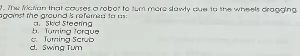 1. The friction that causes a robot to turn more slowly due to the wheels dragging
against the ground is referred to as:
a. Skid Steering
b. Turning Torque
c. Turning Scrub
d. Swing Turn