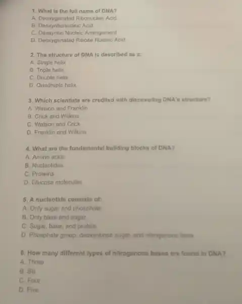 1. What is the full name of DNA?
A. Deoxygenated Ribonucleic Acid
B. Deoxyribonucleic Acid
C. Deoxyribo Nucleic Arrangement
D. Deoxygenated Ribose Nucleic Acid
2. The structure of DNA is described as a:
A. Single helix
B. Triple helix
C. Double helix
D. Quadruple helix
3. Which scientists are credited with discovering DNA's structure?
A. Watson and Franklin
B. Crick and Wilkins
C. Watson and Crick
D. Franklin and Wilkins
4. What are the fundamental building blocks of DNA?
A. Amino acids
B. Nucleotides
C. Proteins
D. Glucose molecules
5. A nucleotide consists of:
A. Only sugar and phosphate
B. Only base and sugar
C. Sugar, base, and protein
D. Phosphate group deoxyribose sugar, and nitrogenous base
6. How many different types of nitrogenous bases are found in DNA?
A. Three
B. Six
C. Four
D. Five