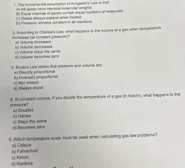 1. The fundamental assumption of Avogadro's Law is that:
A) All gases have identical molecular weights
B) Equal volumes of gases contain equal numbers of molecules
C) Gases always expand when heated
D) Pressure remains constant in all reactions
2. According to Charles's Law.what happens to the volume of a gas when temperature
increases (at constant pressure)?
a) Volume increases
b) Volume decreases
c) Volume stays the same
d) Volume becomes zero
3. Boyle's Law states that pressure and volume are:
a) Directly proportional
b) Inversely proportional
c) Not related
d) Always equal
4. At constant volume ,if you double the temperature of a gas (in Kelvin), what happens to the
pressure?
a) Doubles
b) Halves
c) Stays the same
d) Becomes zero
5. Which temperature scale must be used when calculating gas law problems?
a) Celsius
b) Fahrenheit
c) Kelvin
d) Rankine