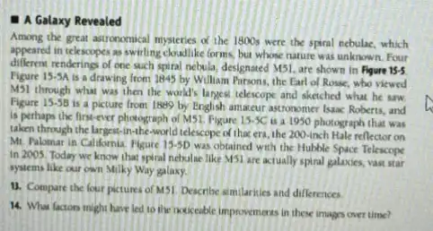 1 A Galaxy Revealed
Among the great astronomical mysteries x the 1800s were the spiral nebulac, which
appeared in telescopes as swirling cloadlike forms, bu whose nature was unknown Four
different renderings of one such spiral nebula, designated M5!are shown in Figure 15-5
Figure 15-5A
is a drawing from 1845 by William Pursons, the Earl of Rosse, who viewed
MSI through what was then the world's larges telescope and sketched what he saw
Figure 15-5B
is a picture from 1889 by English amaceur astronomer Isaac Roberts, and
is perhaps the first-ever photograph of MS1. Figure 13.5C is a 1950 photograph that was
taken through the largest -in-the-world telescope of that era, the 200 -inch Hale reflector on
Mr. Palomar in Califomia Figure 15-5D was obtained with the Hubble Space Telescope
in 2005. Today we know that spiral nebaline like MSI are actually spiral galaxies, vast star
systems like our own Milky Way galaxy.
11. Compare the four pictures of MSI. Describe similarities and differences
14. What factors might have led to the paticeable improvements in these images over time?