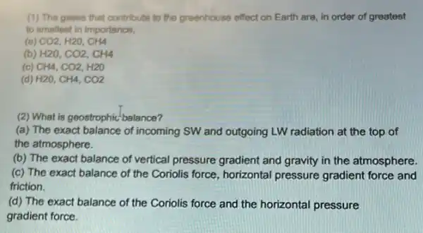 (1) The gases that contribute to the greenhouse effect on Earth are in order of greatest
to smallest in importance,
(B) CO2,H2O,CH4
(b) H2O,CO2,CH4
(c) CH4,CO2,H2O
(d) H2O,CH4,CO2
(2) What is geostrophic balance?
(a) The exact balance of incoming SW and outgoing LW radiation at the top of
the atmosphere.
(b) The exact balance of vertical pressure gradient and gravity in the atmosphere
(c) The exact balance of the Coriolis force horizontal pressure gradient force and
friction.
(d) The exact balance of the Coriolis force and the horizontal pressure
gradient force.