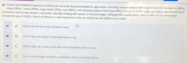 (1) Genetically-Modified Organisms (GMOs) are currently being developed for agriculture, Currently commercialized GM crops in the U.S. include soy
(94% ) cotton (90% ) cancla (90% ) sugar beets (95% ) corn (88% ) and Hawailan papaya (more than 50%  The use of GMO crops can reduce agricultural costs
to farmers and provide greater cropyjelds, possibly helping with issues of food shortages. Although this sounds great, there is still a lot of controversy
around the use of GMOs. Which of these is a valid argument on why we should not use GMOs in our food?
A
GMOs do not have any nutritional value
B GMOcrops are always more expensive to buy
C GMOcrops are invasive and take over the habitat of local crops
D there is not enough research on long-term effects of eating GMOs