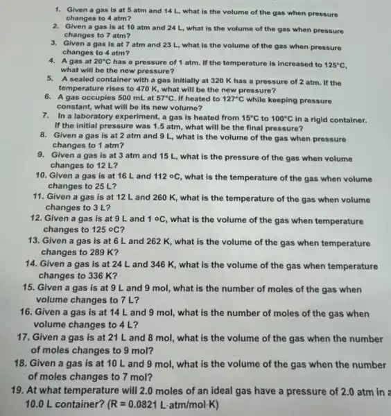 1. Given a gas is at 5 atm and 14 L, what is the volume of the gas when pressure
changes to 4 atm?
2. Given a gas is at 10 atm and 24 L, what is the volume of the gas when pressure
changes to 7 atm?
3. Given a gas is at 7 atm and 23 L, what is the volume of the gas when pressure
changes to 4 atm?
4. A gas at 20^circ C has a pressure of 1 atm. If the temperature is increased to 125^circ C
what will be the new pressure?
5. A sealed container with a gas initially at 320 K has a pressure of 2 atm . If the
temperature rises to 470 K, what will be the new pressure?
6. A gas occupies 500 mLat 57^circ C . If heated to 127^circ C while keeping pressure
constant, what will be its new volume?
7. In a laboratory experiment,a gas is heated from 15^circ C to 100^circ C in a rigid container.
If the initial pressure was 1.5 atm , what will be the final pressure?
8. Given a gas is at 2 atm and 9 L, what is the volume of the gas when pressure
changes to 1 atm?
9. Given a gas is at 3 atm and 15 L, what is the pressure of the gas when volume
changes to 12 L?
10. Given a gas is at 16 L and 112circ C , what is the temperature of the gas when volume
changes to 25 L?
11. Given a gas is at 12 L and 260 K, what is the temperature of the gas when volume
changes to 3 L?
12. Given a gas is at 9 L and 1circ C
what is the volume of the gas when temperature
changes to 125^circ C
13. Given a gas is at 6 L and 262 K, what is the volume of the gas when temperature
changes to 289 K?
14. Given a gas is at 24 L and 346 K, what is the volume of the gas when temperature
changes to 336 K?
15. Given a gas is at 9 L and 9 mol, what is the number of moles of the gas when
volume changes to 7 L?
16. Given a gas is at 14 L and 9 mol, what is the number of moles of the gas when
volume changes to 4 L?
17. Given a gas is at 21 L and 8 mol, what is the volume of the gas when the number
of moles changes to 9 mol?
18. Given a gas is at 10 L and 9 mol, what is the volume of the gas when the number
of moles changes to 7 mol?
19. At what temperature will 2.0 moles of an ideal gas have a pressure of 2.0 atm in a
10.0 L container? (R=0.0821Lcdot atm/molcdot K)