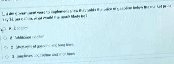 1. If the government were to implement a law that holds the price of gasoline below the market price.
say 2 per gallon, what would the result likely be?
A. Deflation
B. Additional inflation
C. Shortages of gasoline and long lines
D. Surpluses of gasoline and short lines