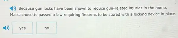 1)) Because gun locks have been shown to reduce gun-related injuries in the home,
Massachusetts passed a law requiring firearms to be stored with a locking device in place.
yes
no