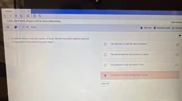 1. A hammer drives a nail into a piece of wood, Identify the action-reaction pair and
compare the forces exerted by each object.
The hammer to nail the nail to hammer.	E
The nail to hammer.the hammer to wood.	E
The hammer to nall the wood to nail
C The hammer to nal the hammer to wood. o
