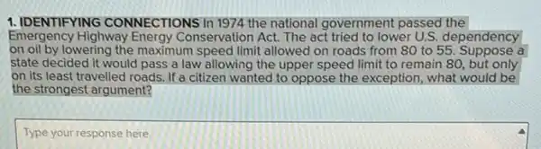 1. IDENTIFYING CONNECTIONS In 1974 the national government passed the
Emergency Highway Energy Conservation Act. The act tried to lower U.S.dependency
on oil by lowering the maximum speed limit allowed on roads from 80 to 55. Suppose a
state decided it would pass a law allowing the upper speed limit to remain 80, but only
on its least travelled roads. If a citizen wanted to oppose the exception, what would be
the strongest argument?
Type your response here