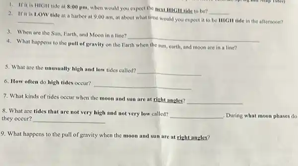 1. Ifit is HIGH tide at 8:00 pm when would you expect the next IIIGH tide to be?
__
2. Ifit is LOW tide at a harbor at 9:00 am at about what time would you expect it to be HICH tide in the afternoon?
__
3. When are the Sun, Earth, and Moon in a line?
__
4. What happens to the pull of gravity on the Earth when the sun, earth, and moon are in a line?
5. What are the unusually high and low tides called?
__
6. How often do high tides occur?
__
7. What kinds of tides occur when the moon and sun are at right angles?
__
8. What are tides that are not very high and not very low called?
__ , During what moon phases do
they occur? __
9. What happens to the pull of gravity when the moon and sun are at right angles?