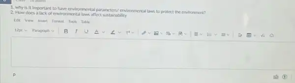 1. why is it important to have environmental parameters/environmental laws
to protect the environment?
2. How does a lack of environmental laws affect sustainability
Edit View Insert Formut Tools Table
12pt V Paragraph v B I	A	T^2 oov
To the ri
square