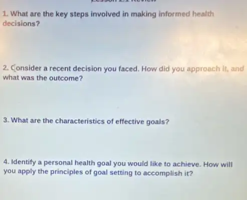 1. What are the key steps involved in making informed health
decisions?
2. Consider a recent decision you faced. How did you approach it, and
what was the outcome?
3. What are the characteristics of effective goals?
4. Identify a personal health goal you would like to achieve. How will
you apply the principles of goal setting to accomplish it?