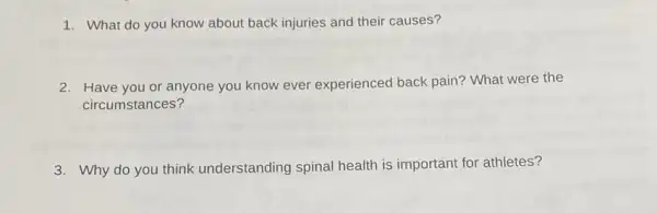 1. What do you know about back injuries and their causes?
2. Have you or anyone you know ever experienced back pain? What were the
circumstances?
3. Why do you think understanding spinal health is important for athletes?