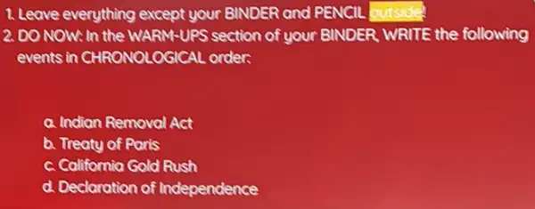 1. Leave everything except your BINDER and PENCIL butsidel
2. DO NOW: In the WARM-UPS section of your BINDER. WRITE the following
events in CHRONOLOGICAL order.
a. Indian Removal Act
b. Treaty of Paris
c. California Gold Rush
d. Declaration of Independence