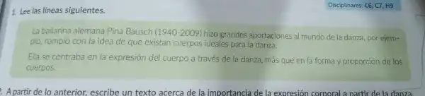 1. Lee las lineas siguientes.
La bailarina alemana Pina Bausch (1940-2009) hizo grandes aportaciones a mundo de la danza por ejem-
plo, rompió con la idea de que existan cuerpos ideales para la danza.
Ella se centraba en la expresión del cuerpo a través de la danza, más que en la forma y proporción de los
cuerpos.
A partir de lo anterior, escribe un texto acerca de la importancia de la expresión corporal a partir de la danza.