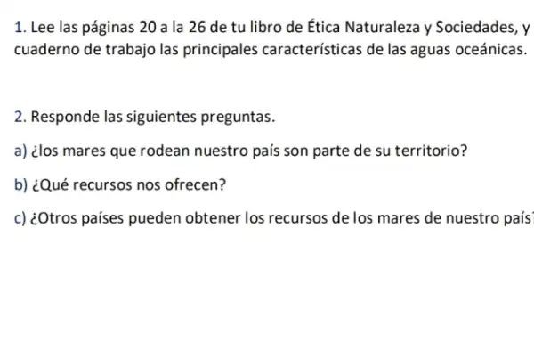 1. Lee las páginas 20 a la 26 de tu libro de Ética Naturaleza y Sociedades, y
cuaderno de trabajo las principales características de las aguas oceánicas.
2. Responde las siguientes preguntas.
a) ¿los mares que rodean nuestro país son parte de su territorio?
b) ¿Qué recursos nos ofrecen?
c) ¿Otros países pueden obtener los recursos de los mares de nuestro país