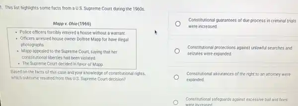 1. This list highlights some facts from a U.S.Supreme Court during the 1960 s.
Mapp v. Ohio (1966)
Police officers forcibly entered a house without a warrant.
- Officers arrestedhouse owner Dollree Mapp for have illegal
photographs
- Mapp appealed to the Supreme Court, saying that her
constitutional liberties had been violated
- The Supreme Court decided in favor of Mapp.
Based on the facts of this case and your knowledge of constitutional rights,
which outcome resulted from this U.S. Supreme Court decision?
Constitutional guarantees of due process in criminal trials
were increased.
Constitutional protections against unlawtu searches and
seizures were expanded.
Constitutional assurances of the right to an attorney were
expanded.
Constitutional safeguards a against excessive bail and fines
were increased