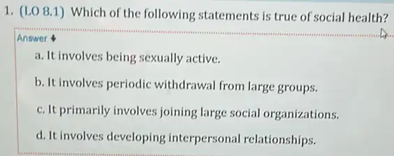 1. (LO 8.1) Which of the following statements is true of social health?
Answer
a. It involves being sexually active.
b. It involves periodic withdrawal from large groups.
c. It primarily involves joining large social organizations.
d. It involves developing interpersonal relationships.