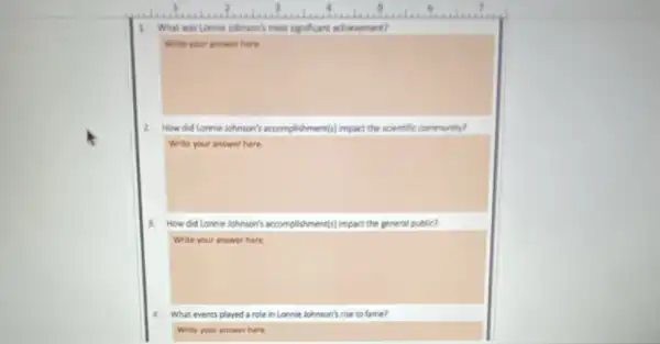 1. What was Lonnin johnson?most significant achievement?
Write your answer here.
2. How did Lonnie lohnson's accomplishment(s) impact the scientific community?
Write your answer here.
3. How did Lonnie Johnson's accomplishments) impact the general public?
Write your answer here.
a What events played a role in Lonnie Johnson's rise to fame?
Write your answer here.