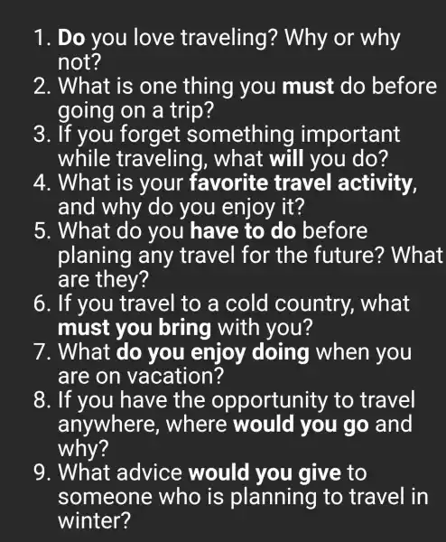 1. Do you love traveling?Why or why
not?
2. What is one thing you must do before
going on a trip?
3. If you forget something important
while traveling , what will you do?
4. What is your favorite travel activity,
and why do you enjoy it?
5. What do you have to do before
planing any travel for the future?What
are they?
6. If you travel to a cold country , what
must you bring with you?
7. What do you enjoy doing when you
are on vacation?
8. If you have the opportunity to travel
anywhere . where would you go and
why?
9. What advice would you give to
someone who is planning to travel in
winter?