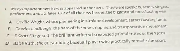 1. Many important new heroes appeared in the 1920s. They were speakers actors, singers,
performers, and athletes Out of all the new heroes , the biggest and most lasting was
A Orville Wright, whose pioneering in airplane development, earned lasting fame.
B Charles Lindbergh the hero of the new shipping and transportation movement.
C F.Scott Fitzgerald, the brilliant writer who exposed painful truths of the 1920s.
D Babe Ruth, the outstanding baseball player who practically remade the sport