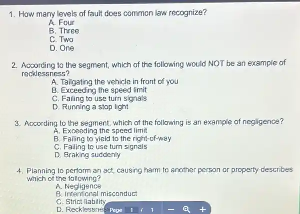 1. How many levels of fault does common law recognize?
A. Four
B. Three
C. Two
D. One
2. According to the segment, which of the following would NOT be an example of
recklessness?
A. Tailgating the vehicle in front of you
B. Exceeding the speed limit
C. Failing to use turn signals
D. Running a stop light
3. According to the segment which of the following is an example of negligence?
A. Exceeding the speed limit
B. Failing to yield to the right-of-way
C. Failing to use turn signals
D. Braking suddenly
4. Planning to perform an act, causing harm to another person or property describes
which of the following?
A. Negligence
B. Intentional misconduct
C Strict liability
D. Recklessnesspage 1