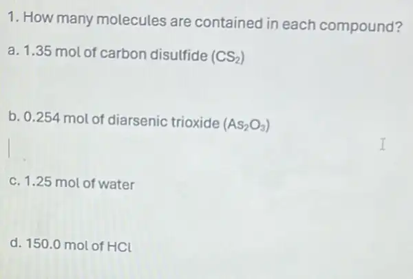 1. How many molecules are contained in each compound?
a. 1.35 mol of carbon disulfide (CS_(2))
b. 0.254 mol of diarsenic trioxide (As_(2)O_(3))
c. 1.25 mol of water
d. 150.0 mol of HCl