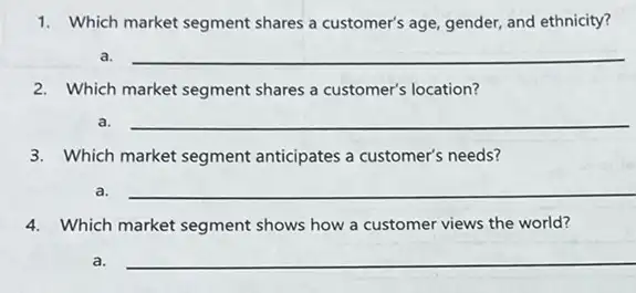 1. Which market segment shares a customer's age, gender,and ethnicity?
a. __
2. Which market segment shares a customer's location?
a. __
3. Which market segment anticipates a customer's needs?
a.
__
__
4. Which market segment shows how a customer views the world?
because