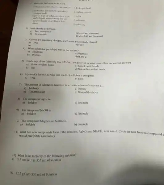 1) Match the Definition to the word.
1. when molecules stick to one another
A hydrogen hond
charged ends
2.midecules that contain oppositely
11. surface tension
C.polar
3.special type of cohesion when a gas
and a liquid meet causing the top
D.adhesion
layer of liquid to act like a thin
sheet.
Ecohesion
2) lonic Bonds are between __
a) Two non-metals
c) Metal and Nonmetal
b) Two metals
d) Metalloid and Nonmetal
3) Cations are negatively charged and Anions are positively charged.
a) True
b)
b) False
4) What subatomic particle(s) exis in the nucleus?
a) Electrons
b) Protons
c) Neutrons
d) B and C
5) Circle any of the following that CANNOT be dissolved in water; (more then one correct answer)
a) Polar covalent bonds
b) Oil
c) Soluble Ionic bonds
d) Non-polar covalent bonds
6) Hydroxide ion mixed with lead ion (2+) will form a precipitate
a) True
b) False
7) The amount of substance dissolved in a certain volume of a solvent is __
a) Molarity
c) Density
b) Concentration
d) None of the above
8) The compound AgBr is. __
a)Soluble
b) Insoluble
9) The compound NaOH is... __
a) Soluble
b) Insoluble
10) The compound Magnesium Sulfate is __
a)Soluble
b) Insoluble
11) What two new compounds form if the solutions. AgNO_(3) and NH_(4)OH,
were mixed. Circle the new formed compound t
would precipitate (insoluble).
12) What is the molarity of the following solution?
a) 3.5 mol KCl in 355 mL of solution
b) 12.3gCaF_(2) 350 mL of Solution