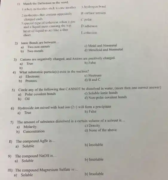 1) Match the Definition to the word.
A.hydrogen bond
1. when molecules stick to one another
B. surface tension
2 molecules that contain oppositely
charged ends
C.polar
3. special type of cohesion when a gas
and a liquid meet causing the top
layer of luquid to act like a thin
sheet
D adhesion
E.cohesion
2) Ionic Bonds are between __
c) Metal and Nonmetal
a) Two non-metals
d) Metalloid and Nonmetal
b) Two metals
3) Cations are negatively charged, and Anions are positively charged.
a) True
b) False
b)
4) What subatomic particle(s) exist in the nucleus?
a) Electrons
c) Neutrons
b) Protons
d) B and C
5) Circle any of the following that CANNOT be dissolved in water,(more then one correct answer)
a) Polar covalent bonds
c) Soluble Ionic bonds
b) Oil
d) Non-polar covalen bonds
6) Hydroxide ion mixed with lead ion (2+) will form a precipitate
a) True
b) False
7) The amount of substance dissolved in a certain volume of a solvent is __
a) Molarity
c) Density
b) Concentration
d) None of the above
8) The compound AgBr is __
b) Insoluble
a) Soluble
9) The compound NaOH is.. __
b) Insoluble
a) Soluble
10) The compound Magnesium Sulfate is __
a) Soluble
b) Insoluble