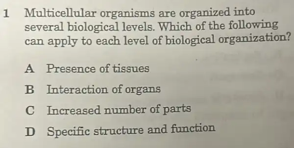 1 Multicellular organisms are organized into
several biological levels. Which of the following
can apply to each level of biological organization?
A Presence of tissues
B Interaction of organs
C Increased number of parts
D Specific structure and function