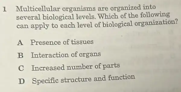 1 Multicellular organisms are organized into
several biological levels.Which of the following
can apply to each level of biological organization?
A Presence of tissues
B Interaction of organs
C Increased number of parts
D Specific structure and function