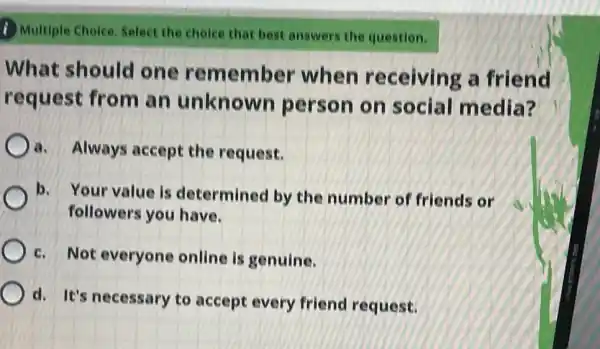 1) Multiple Choice Select the cholce that best answers the question.
What should one remember when receiving a friend
request from an unknown person on social media?
a. Always accept the request.
b. Your value is determined by the number of friends or
c. Not everyone online is genuine.
d. It's necessary to accept every friend request.