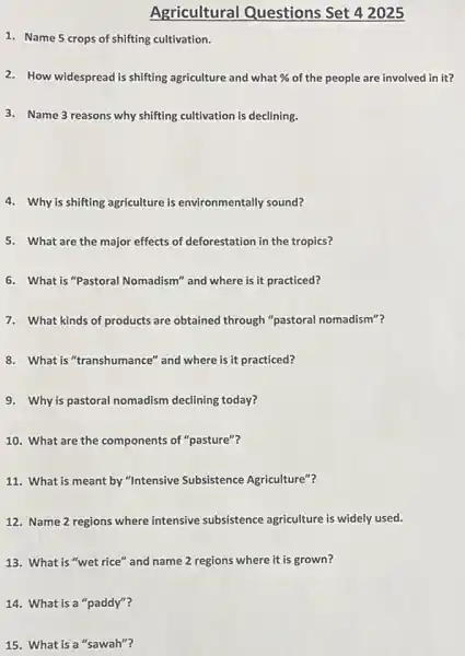 1. Name 5 crops of shifting cultivation.
Agricultural Questions Set 4 2025
2. How widespread is shifting agriculture and what %  of the people are involved in it?
3. Name 3 reasons why shifting cultivation is declining.
4. Why is shifting agriculture is environmentally sound?
5. What are the major effects of deforestation in the tropics?
6. What is "Pastoral Nomadism" and where is it practiced?
7. What kinds of products are obtained through "pastoral nomadism"?
8. What is "transhumance"and where is it practiced?
9. Why is pastoral nomadism declining today?
10. What are the components of "pasture"?
11. What is meant by "Intensive Subsistence Agriculture"?
12. Name 2 regions where intensive subsistence agriculture is widely used.
13. What is "wet rice" and name 2 regions where it is grown?
14. What is a "paddy"?
15. What is a "sawah"?