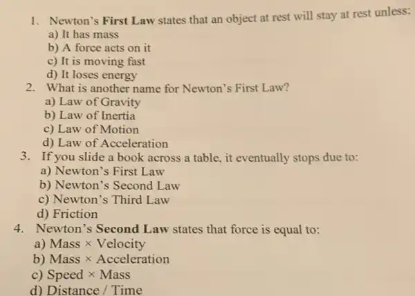 1. Newton's First Law states that an object at rest will stay at rest unless:
a) It has mass
b) A force acts on it
c) It is moving fast
d) It loses energy
2. What is another name for Newton's First Law?
a) Law of Gravity
b) Law of Inertia
c) Law of Motion
d) Law of Acceleration
3. If you slide a book across a table, it eventually stops due to:
a) Newton's First Law
b) Newton's Second Law
c) Newton's Third Law
d) Friction
4. Newton's Second Law states that force is equal to:
a) Masstimes Velocity
b) Masstimes Acceleration
c) Speedtimes Mass
d) Distance/Time