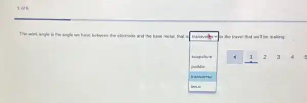 1 of6
The work angle is the angle we have between the electrode and the base metal, that isl
square 
 I
transvels to the travel that we'll be making.
soapstone
puddle
transverse