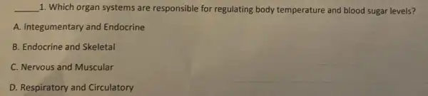 __ 1. Which organ systems are responsible for regulating body temperature and blood sugar levels?
A. Integumentary and Endocrine
B. Endocrine and Skeletal
C. Nervous and Muscular
D. Respiratory and Circulatory