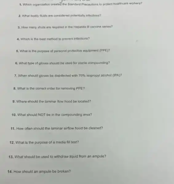 1. Which organization created the Standard Precautions to protect healthcare workers?
2. What bodily fluids are considered potentially infectious?
3. How many shots are required in the Hepatitis B vaccine series?
4. Which is the best method to prevent infections?
5. What is the purpose of personal protective equipment (PPE)?
6. What type of gloves should be used for sterile compounding?
7. When should gloves be disinfected with 70%  isopropyl alcohol (IPA)?
8. What is the correct order for removing PPE?
9. Where should the laminar flow hood be located?
10. What should NOT be in the compounding area?
11. How often should the laminar airflow hood be cleaned?
12. What is the purpose of a media fill test?
13. What should be used to withdraw liquid from an ampule?
14. How should an ampule be broken?