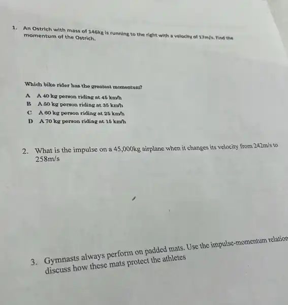 1. An Ostrich with mass of 146kg is running to the right with a velocity of
17m/s Find the momentum of the Ostrich.
Which bike rider has the greatest momentum?
A A40kg person riding at 45km/h
B A50kg person riding at 35km/h
C A60kg porson riding at 25km/h
D A70kg person riding at 15km/h
2. What is the impulse on a 45 ,000kg airplane when it changes its velocity from
242m/s to
258m/s
3. Gymnasts always perform on padded mats Use the impulse -momentum relation
discuss how these mats protect the athletes
