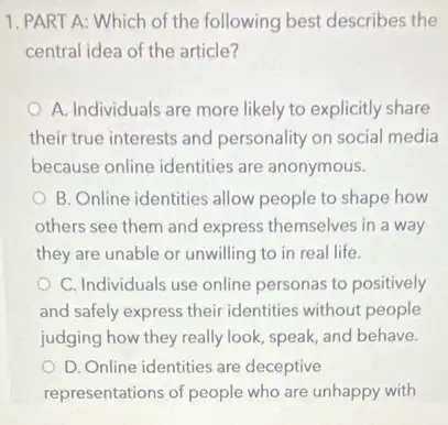 1. PART A: Which of the following best describes the
central idea of the article?
A. Individuals are more likely to explicitly share
their true interests and personality on social media
because online identities are anonymous.
B. Online identities allow people to shape how
others see them and express themselves in a way
they are unable or unwilling to in real life.
C. Individuals use online personas to positively
and safely express their identities without people
judging how they really look, speak, and behave.
D. Online identities are deceptive
representations of people who are unhappy with