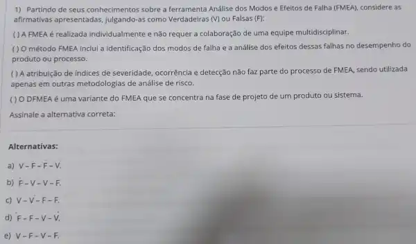 1) Partindo de seus conhecimentos sobre a ferramenta Análise dos Modos e Efeitos de Falha (FMEA),considere as
afirmativas apresentadas julgando-as como Verdadeiras (V) ou Falsas (F)
( ) A FMEA é realizada individualmente e não requer a colaboração de uma equipe multidisciplinar.
( ) O método FMEA inclui a identificação dos modos de falha e a análise dos efeitos dessas falhas no desempenho do
produto ou processo.
( ) A atribuição de índices de severidade ocorrência e detecção não faz parte do processo de FMEA, sendo utilizada
apenas em outras metodologi as de análise de risco.
( ) O DFMEA é uma variante do FMEA que se concentra na fase de projeto de um produto ou sistema.
Assinale a alternativa correta:
Alternativas:
a) V-F -F-V.
b) F-V -V-F.
c) V-V -F-F.
d) F-F -V-V.
e) V-F -V-F.