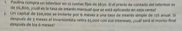 1. Paulina compra un televisor en 12 cuotas fijas de 5650, SI el precio de contado del televisor es
de 6,800 , Ecuál es la tasa de Interés mensual que se está aplicando en esta venta?
1. Un capital de 20,000 se invierte por 6 meses a una tasa de Interés simple de 12%  anual. Si
después de 3 meses el Inversionista retira 5,000con sus intereses, ¿cuál será el monto final
después de los 6 meses?