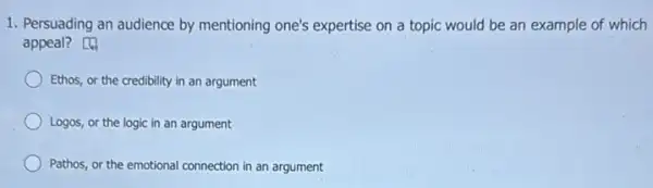 1. Persuading an audience by mentioning one's expertise on a topic would be an example of which
appeal?
Ethos, or the credibility in an argument
Logos, or the logic in an argument
Pathos, or the emotional connection in an argument