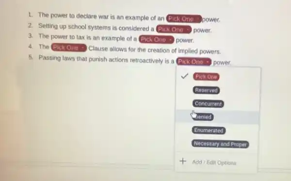 1. The power to declare war is an example of an Pick One - power.
2. Setting up school systems is considered a square  power
3. The power to tax is an example of a square  power
The square  Clause allows for the creation of implied powers.
√ Pick One
Reserved
Concurrent
(b) Jenied
Enumerated
Necessary and Proper
+ Add/Edit Options